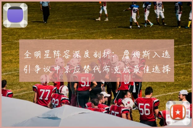 全明星阵容深度剖析：詹姆斯入选引争议申京应替代布克成最佳选择