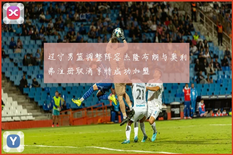 辽宁男篮调整阵容杰隆布朗与奥利弗注册取消亨特成功加盟