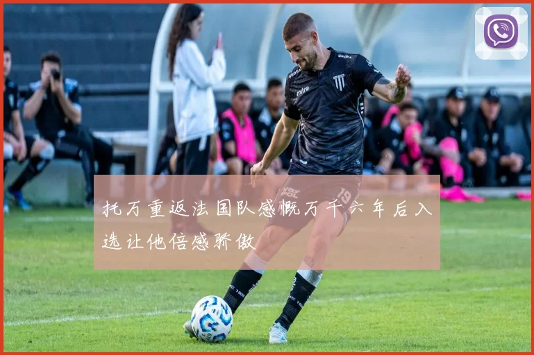 托万重返法国队感慨万千六年后入选让他倍感骄傲