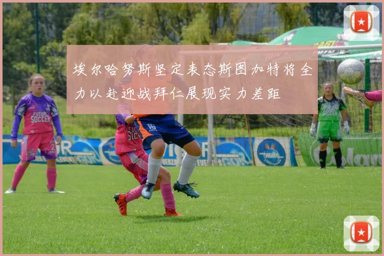 埃尔哈努斯坚定表态斯图加特将全力以赴迎战拜仁展现实力差距
