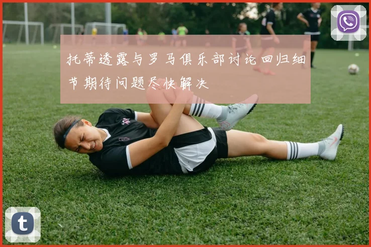 托蒂透露与罗马俱乐部讨论回归细节期待问题尽快解决