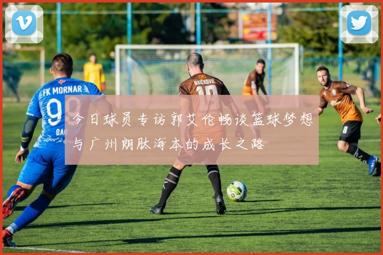 今日球员专访郭艾伦畅谈篮球梦想与广州朗肽海本的成长之路