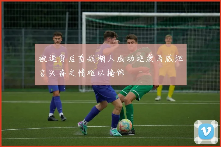 被退货后首战湖人成功逆袭马威坦言兴奋之情难以掩饰