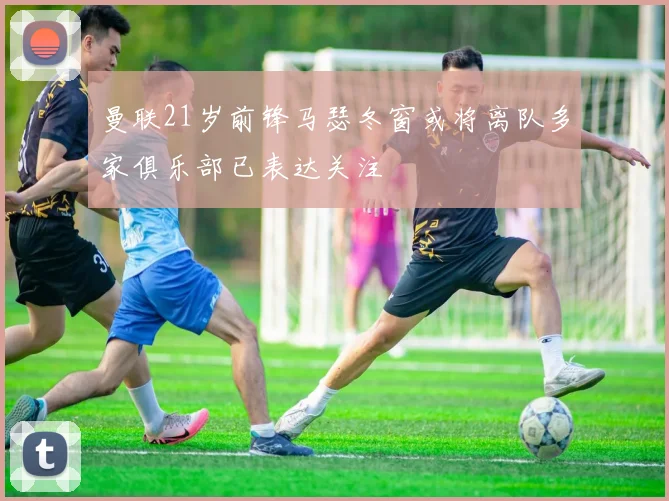 曼联21岁前锋马瑟冬窗或将离队多家俱乐部已表达关注