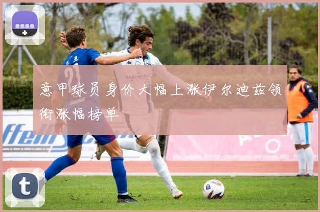 意甲球员身价大幅上涨伊尔迪兹领衔涨幅榜单