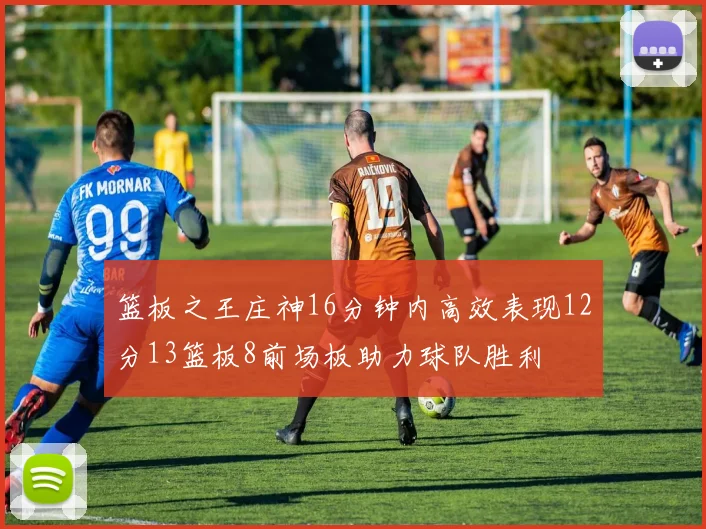 篮板之王庄神16分钟内高效表现12分13篮板8前场板助力球队胜利