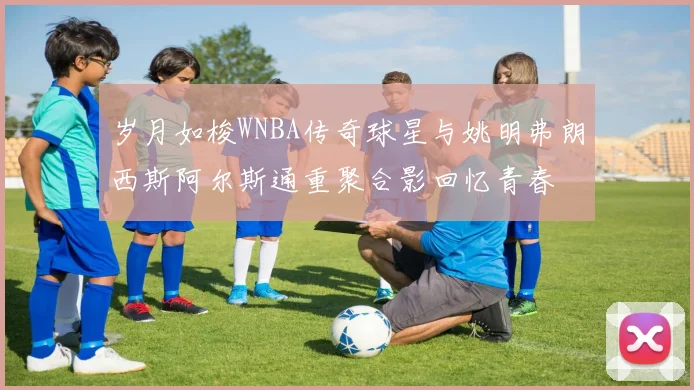 岁月如梭WNBA传奇球星与姚明弗朗西斯阿尔斯通重聚合影回忆青春