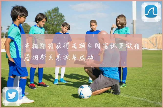 夸梅即将获得高额合同富保罗欲借詹姆斯关系挖角成功