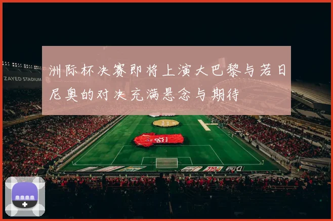 洲际杯决赛即将上演大巴黎与若日尼奥的对决充满悬念与期待