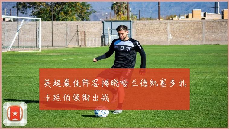 英超最佳阵容揭晓哈兰德凯塞多扎卡廷伯领衔出战