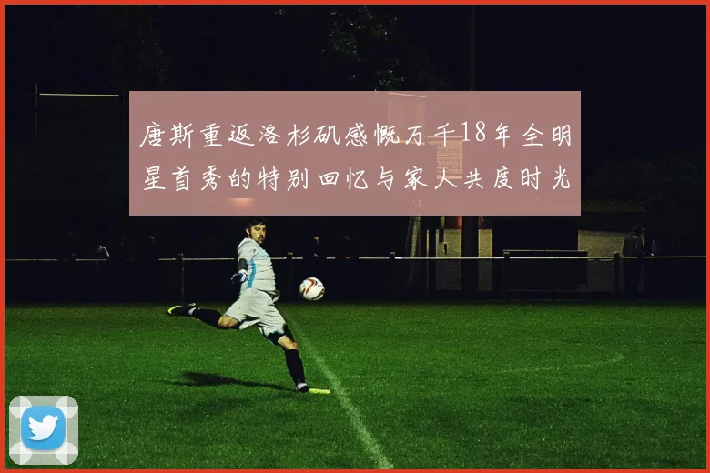 唐斯重返洛杉矶感慨万千18年全明星首秀的特别回忆与家人共度时光