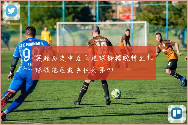 英超历史中后卫进球榜揭晓特里41球领跑范戴克位列第四