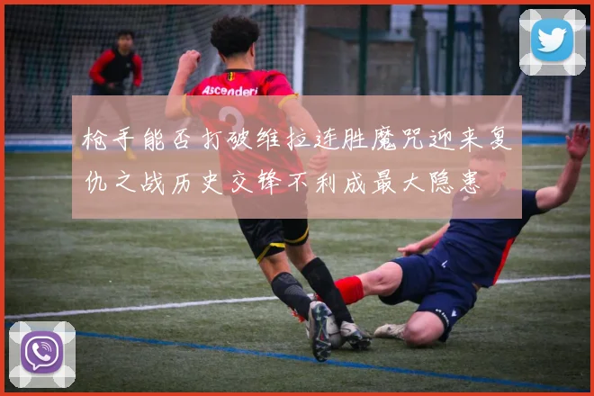 枪手能否打破维拉连胜魔咒迎来复仇之战历史交锋不利成最大隐患