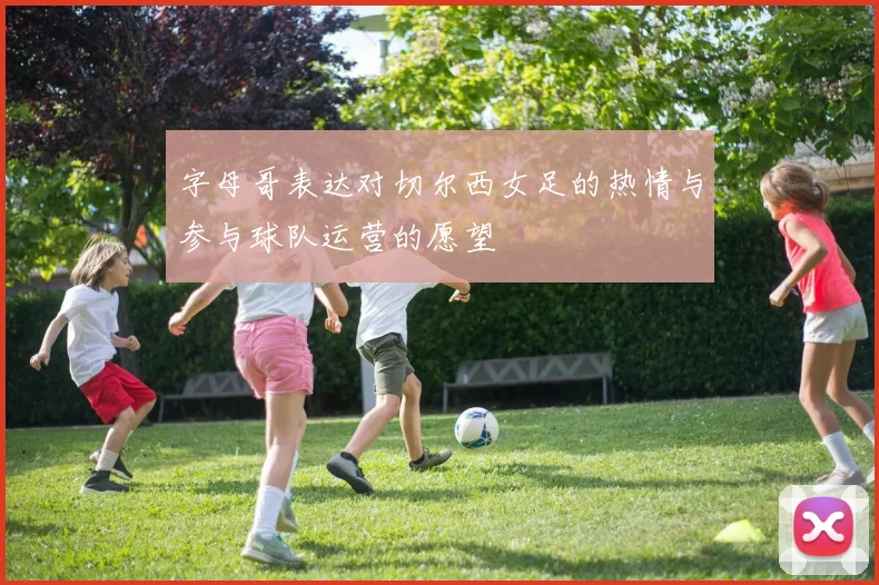 字母哥表达对切尔西女足的热情与参与球队运营的愿望