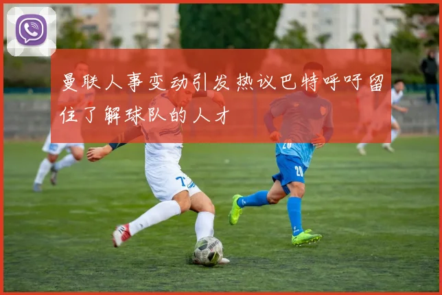 曼联人事变动引发热议巴特呼吁留住了解球队的人才