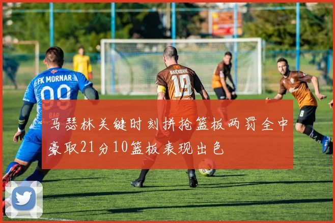 马瑟林关键时刻拼抢篮板两罚全中豪取21分10篮板表现出色