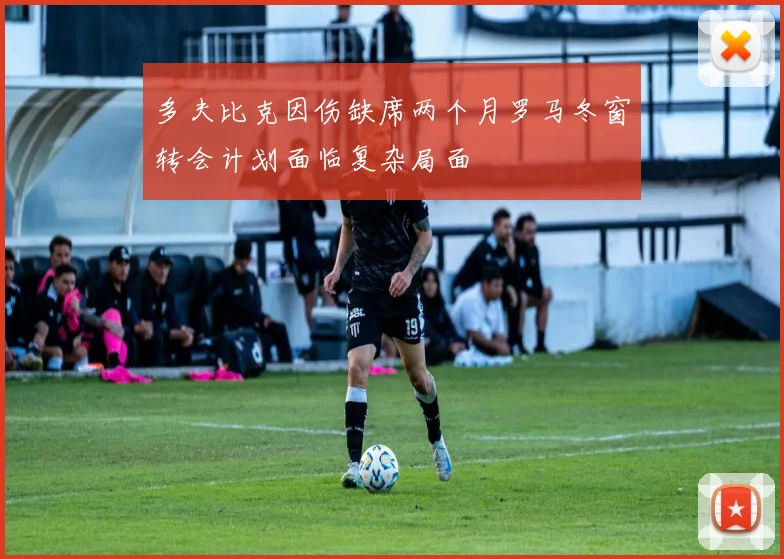 多夫比克因伤缺席两个月罗马冬窗转会计划面临复杂局面