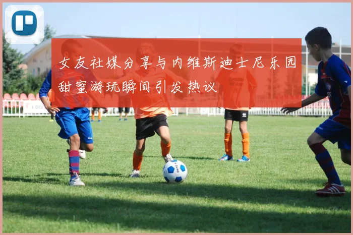 女友社媒分享与内维斯迪士尼乐园甜蜜游玩瞬间引发热议