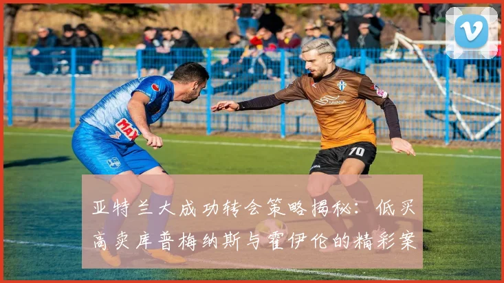 亚特兰大成功转会策略揭秘：低买高卖库普梅纳斯与霍伊伦的精彩案例