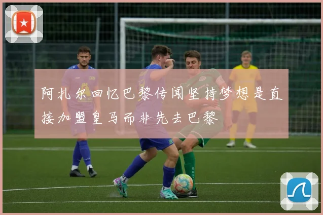阿扎尔回忆巴黎传闻坚持梦想是直接加盟皇马而非先去巴黎
