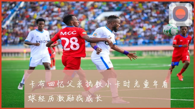 卡布回忆父亲执教小卡时光童年看球经历激励我成长