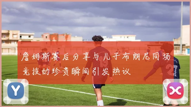 詹姆斯赛后分享与儿子布朗尼同场竞技的珍贵瞬间引发热议