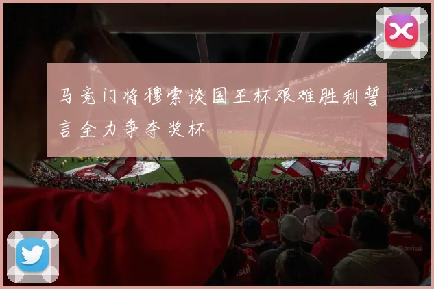 马竞门将穆索谈国王杯艰难胜利誓言全力争夺奖杯
