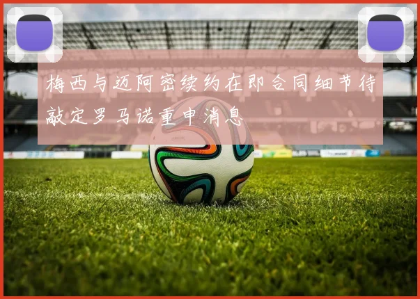 梅西与迈阿密续约在即合同细节待敲定罗马诺重申消息