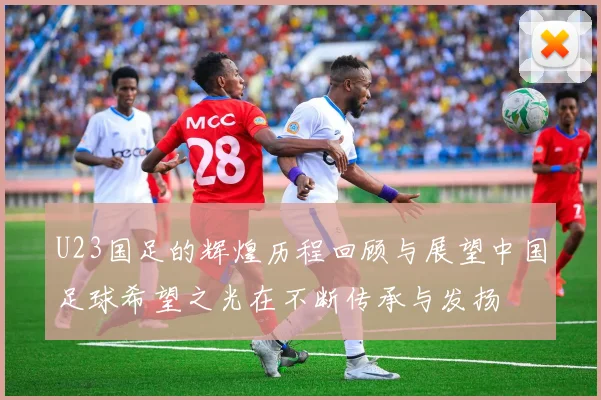 U23国足的辉煌历程回顾与展望中国足球希望之光在不断传承与发扬