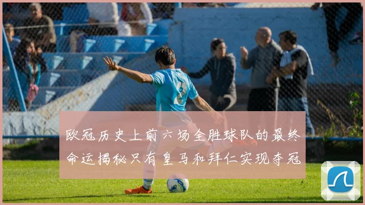 欧冠历史上前六场全胜球队的最终命运揭秘只有皇马和拜仁实现夺冠梦想