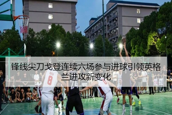 锋线尖刀戈登连续六场参与进球引领英格兰进攻新变化