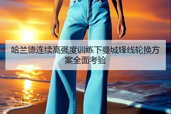 哈兰德连续高强度训练下曼城锋线轮换方案全面考验